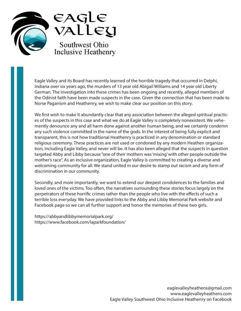 Eagle Valley and its Board has recently learned of the horrible tragedy that occurred in Delphi, Indiana over six years ago, the murders of 13 year old Abigail Williams and 14 year old Liberty German. The investigation into these crimes has been ongoing and recently, alleged members of the Odinist faith have been made suspects in the case. Given the connection that has been made to Norse Paganism and Heathenry, we wish to make clear our position on this story.

We first wish to make it abundantly clear that any association between the alleged spiritual practices of the suspects in this case and what we do at Eagle Valley is completely nonexistent. We vehemently denounce any and all harm done against another human being, and we certainly condemn any such violence committed in the name of the gods. In the interest of being fully explicit and transparent, this is not how traditional Heathenry is practiced in any denomination or standard religious ceremony. These practices are not used or condoned by any modern Heathen organization, including Eagle Valley, and never will be. It has also been alleged that the suspects in question targeted Abby and Libby because “one of their mothers was ‘mixing’ with other people outside the mother’s race”. As an inclusive organization, Eagle Valley is committed to creating a diverse and welcoming community for all. We stand united in our desire to stamp out racism and any form of discrimination in our community.

Secondly, and more importantly, we want to extend our deepest condolences to the families and loved ones of the victims. Too often, the narratives surrounding these stories focus largely on the perpetrators of these horrific crimes rather than the people who live with the effects of such a terrible loss everyday. We have provided links to the Abby and Libby Memorial Park website and Facebook page so we can all further support and honor the memories of these two girls.

https://abbyandlibbymemorialpark.org/ 
https://www.facebook.com/laparkfoundation/ 
